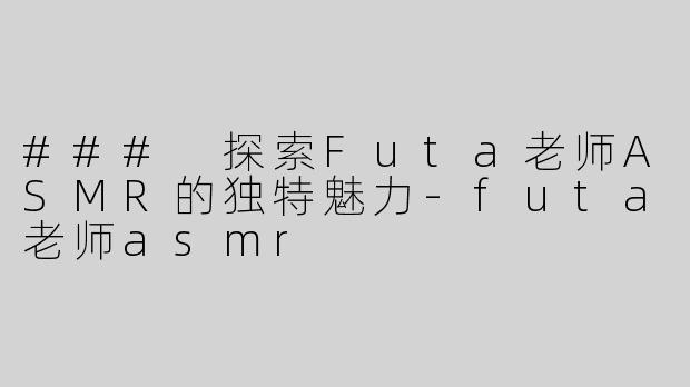 ### 探索Futa老师ASMR的独特魅力-futa老师asmr