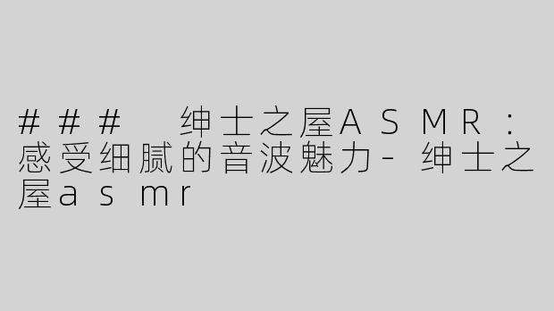 ### 绅士之屋ASMR：感受细腻的音波魅力-绅士之屋asmr