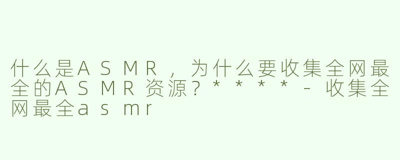 什么是ASMR，为什么要收集全网最全的ASMR资源？****