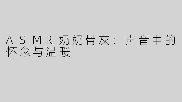 ASMR奶奶骨灰：声音中的怀念与温暖