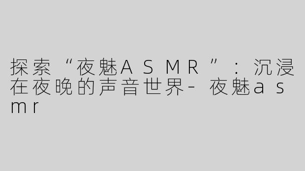 探索“夜魅ASMR”：沉浸在夜晚的声音世界-夜魅asmr