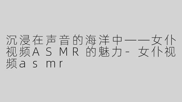 沉浸在声音的海洋中——女仆视频ASMR的魅力