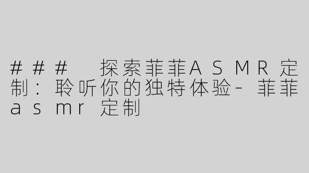 ### 探索菲菲ASMR定制：聆听你的独特体验-菲菲asmr定制