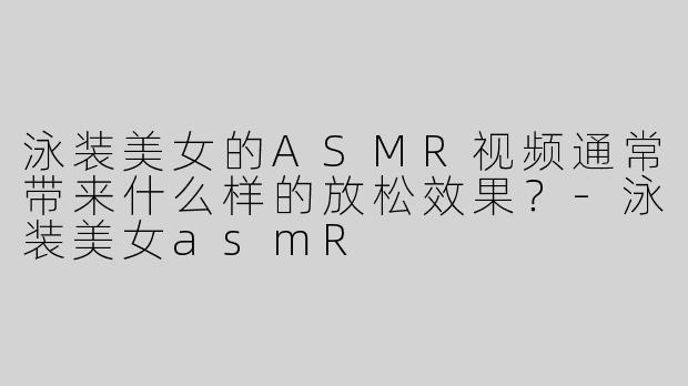 泳装美女的ASMR视频通常带来什么样的放松效果？