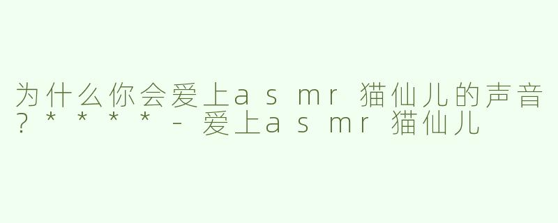 为什么你会爱上asmr猫仙儿的声音？****