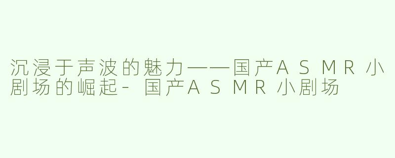 沉浸于声波的魅力——国产ASMR小剧场的崛起-国产ASMR小剧场