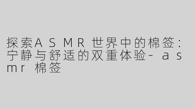 探索ASMR世界中的棉签：宁静与舒适的双重体验-asmr棉签