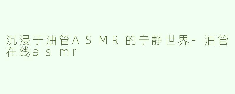 沉浸于油管ASMR的宁静世界-油管在线asmr