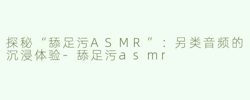 探秘“舔足污ASMR”：另类音频的沉浸体验