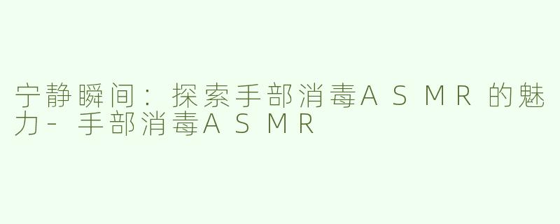 宁静瞬间：探索手部消毒ASMR的魅力-手部消毒ASMR