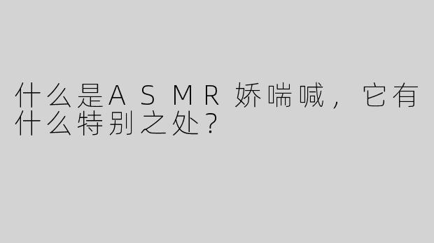 什么是ASMR娇喘喊，它有什么特别之处？