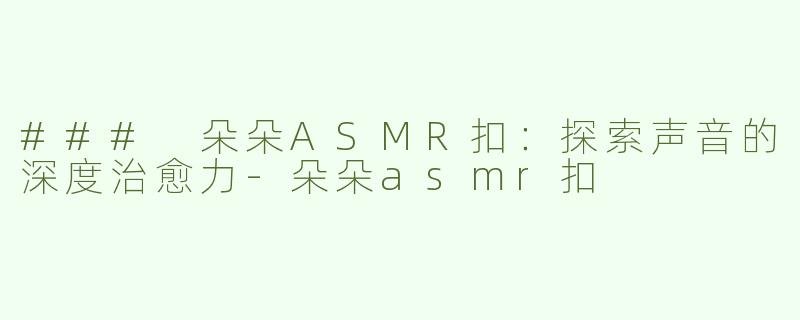 ### 朵朵ASMR扣：探索声音的深度治愈力-朵朵asmr扣