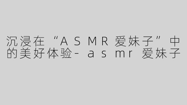 沉浸在“ASMR爱妹子”中的美好体验-asmr爱妹子