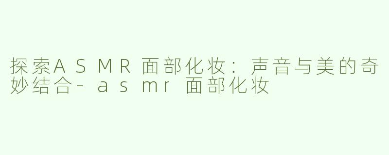 探索ASMR面部化妆：声音与美的奇妙结合-asmr面部化妆