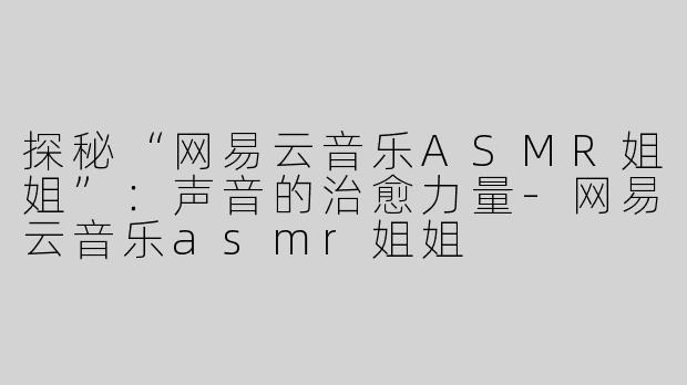 探秘“网易云音乐ASMR姐姐”：声音的治愈力量-网易云音乐asmr姐姐