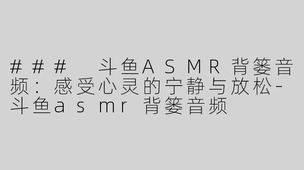 ### 斗鱼ASMR背篓音频：感受心灵的宁静与放松-斗鱼asmr背篓音频