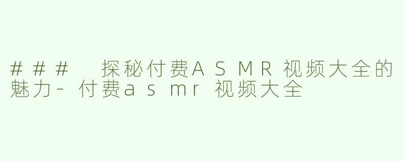 ### 探秘付费ASMR视频大全的魅力-付费asmr视频大全