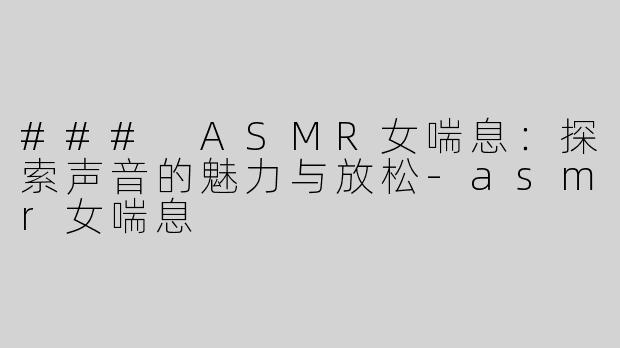 ### ASMR女喘息：探索声音的魅力与放松-asmr女喘息