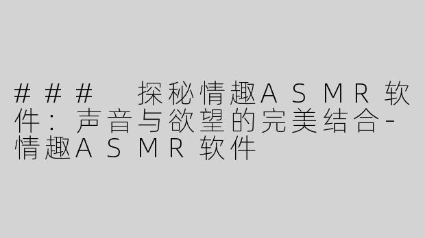 ### 探秘情趣ASMR软件：声音与欲望的完美结合-情趣ASMR软件