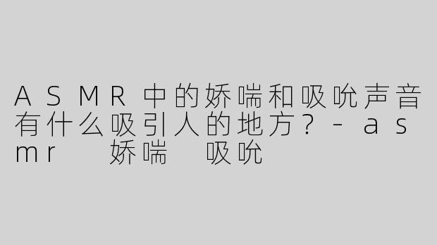 ASMR中的娇喘和吸吮声音有什么吸引人的地方？-asmr 娇喘 吸吮