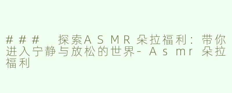 ### 探索ASMR朵拉福利：带你进入宁静与放松的世界-Asmr朵拉福利