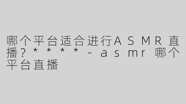 哪个平台适合进行ASMR直播？****-asmr哪个平台直播