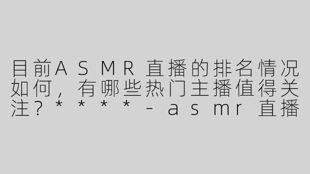 目前ASMR直播的排名情况如何，有哪些热门主播值得关注？****