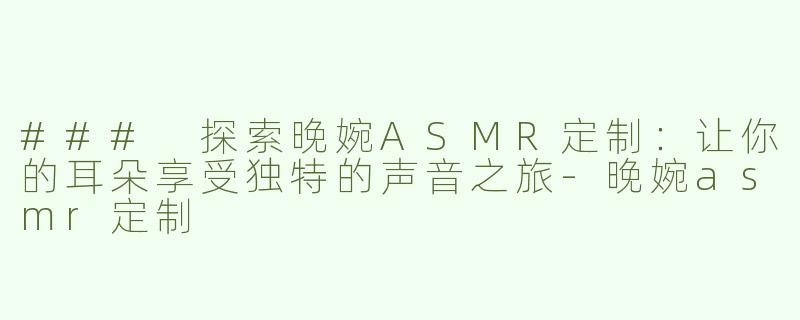 ### 探索晚婉ASMR定制：让你的耳朵享受独特的声音之旅-晚婉asmr定制