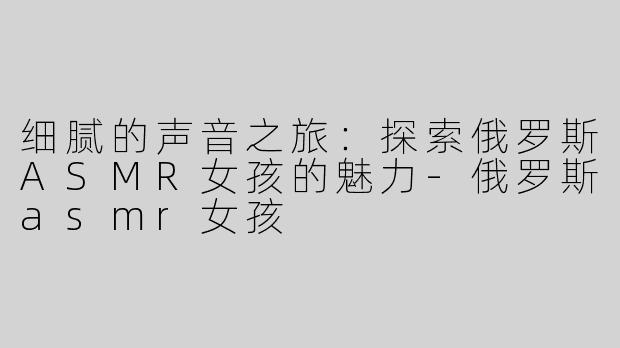 细腻的声音之旅：探索俄罗斯ASMR女孩的魅力