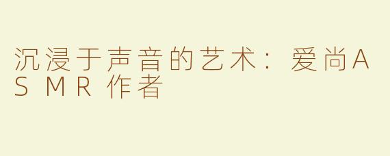 沉浸于声音的艺术：爱尚ASMR作者