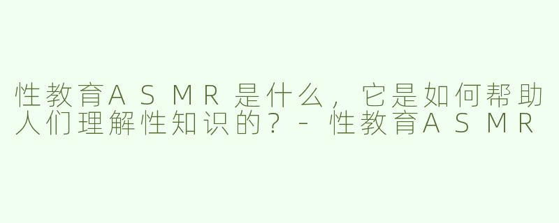 性教育ASMR是什么，它是如何帮助人们理解性知识的？
