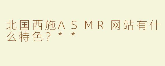 北国西施ASMR网站有什么特色？**