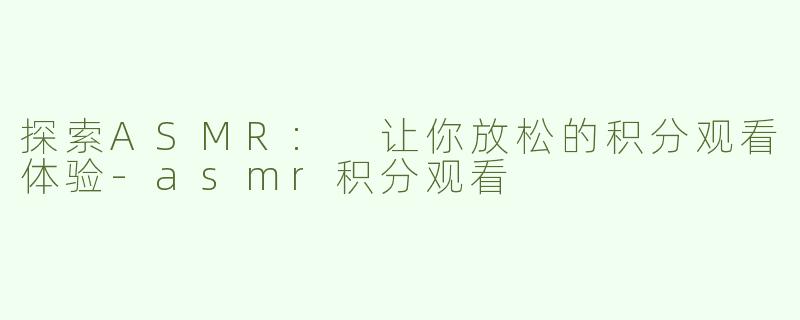 探索ASMR: 让你放松的积分观看体验-asmr积分观看