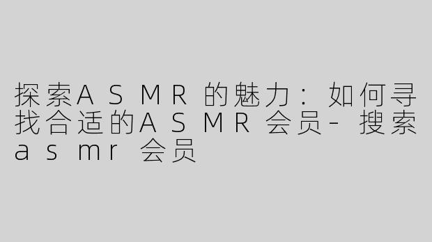 探索ASMR的魅力：如何寻找合适的ASMR会员-搜索asmr会员