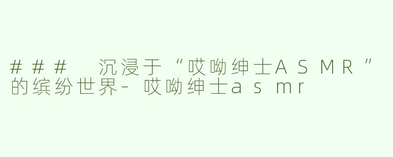 ### 沉浸于“哎呦绅士ASMR”的缤纷世界-哎呦绅士asmr