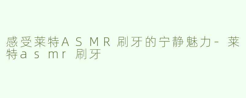 感受莱特ASMR刷牙的宁静魅力-莱特asmr刷牙