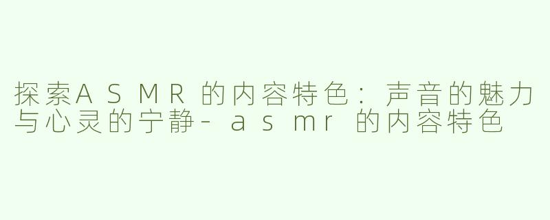 探索ASMR的内容特色：声音的魅力与心灵的宁静-asmr的内容特色