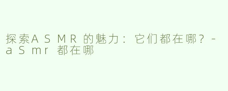 探索ASMR的魅力：它们都在哪？-aSmr都在哪