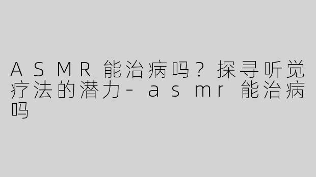ASMR能治病吗？探寻听觉疗法的潜力-asmr能治病吗
