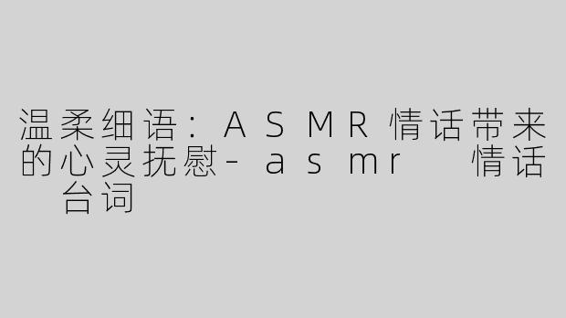 温柔细语：ASMR情话带来的心灵抚慰-asmr 情话 台词