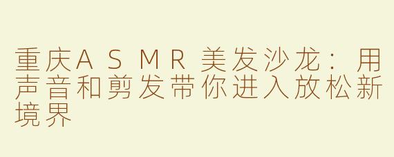 重庆ASMR美发沙龙：用声音和剪发带你进入放松新境界