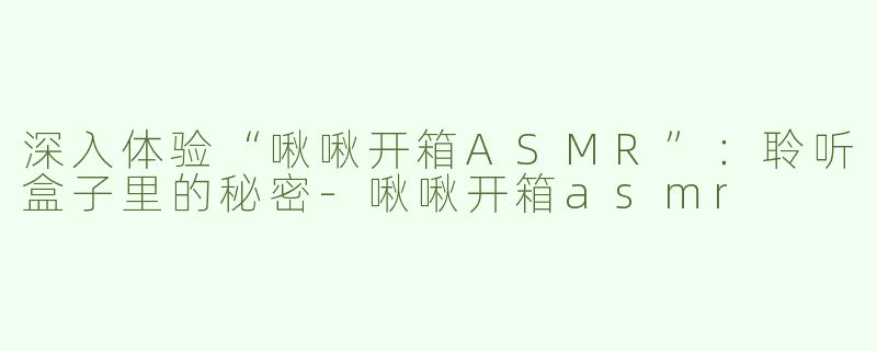 深入体验“啾啾开箱ASMR”：聆听盒子里的秘密-啾啾开箱asmr
