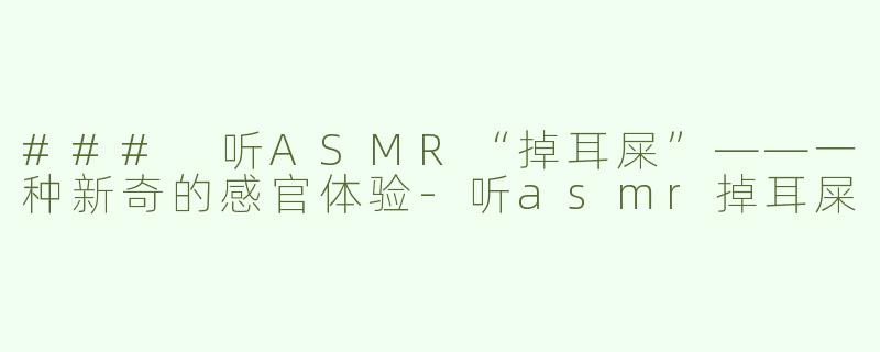### 听ASMR“掉耳屎”——一种新奇的感官体验-听asmr掉耳屎