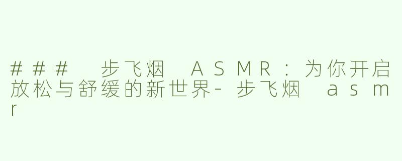 ### 步飞烟 ASMR：为你开启放松与舒缓的新世界-步飞烟 asmr