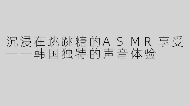 沉浸在跳跳糖的ASMR享受——韩国独特的声音体验