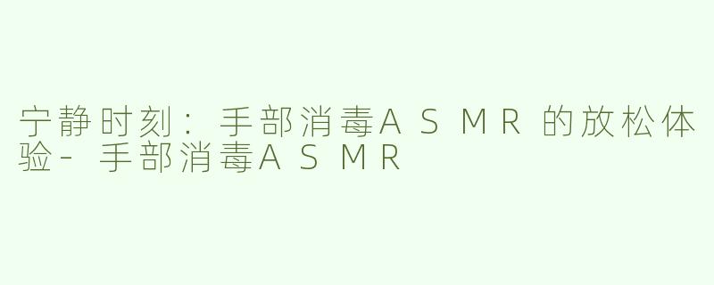 宁静时刻：手部消毒ASMR的放松体验-手部消毒ASMR