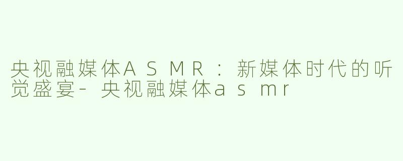 央视融媒体ASMR：新媒体时代的听觉盛宴-央视融媒体asmr