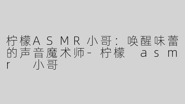 柠檬ASMR小哥：唤醒味蕾的声音魔术师-柠檬 asmr 小哥