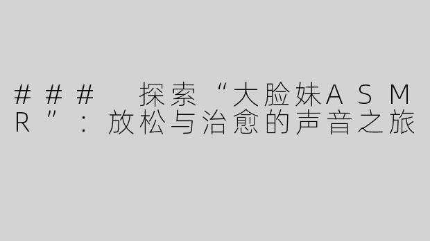 ### 探索“大脸妹ASMR”：放松与治愈的声音之旅