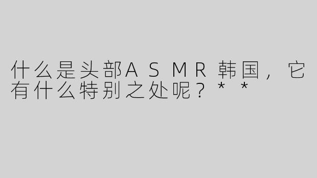 什么是头部ASMR韩国，它有什么特别之处呢？**